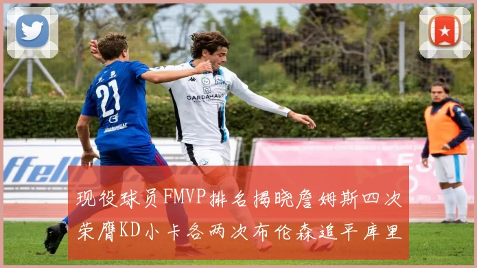 现役球员FMVP排名揭晓詹姆斯四次荣膺KD小卡各两次布伦森追平库里约基奇等人