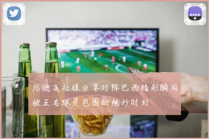厄德高社媒分享对阵巴西精彩瞬间被五名球员包围的绝妙时刻