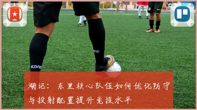 湖记：东里核心队伍如何优化防守与投射配置提升竞技水平