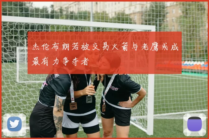 杰伦布朗若被交易火箭与老鹰或成最有力争夺者