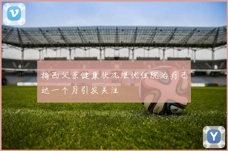 梅西父亲健康状况堪忧住院治疗已达一个月引发关注