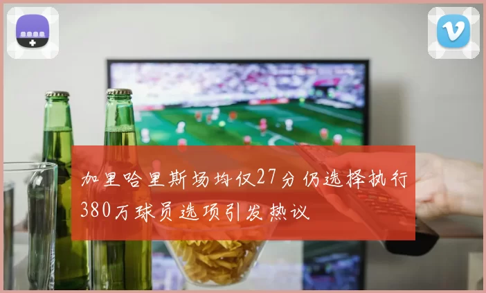 加里哈里斯场均仅27分仍选择执行380万球员选项引发热议