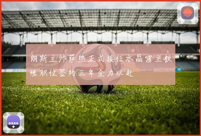 朗斯主帅萨热正式接任水晶宫主教练职位签约三年全力以赴