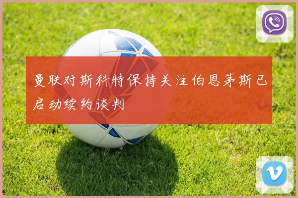 曼联对斯科特保持关注伯恩茅斯已启动续约谈判